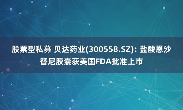 股票型私募 贝达药业(300558.SZ): 盐酸恩沙替尼胶囊获美国FDA批准上市