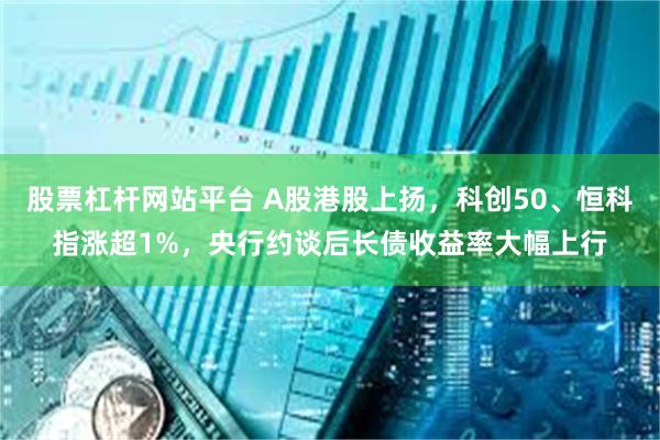 股票杠杆网站平台 A股港股上扬，科创50、恒科指涨超1%，央行约谈后长债收益率大幅上行