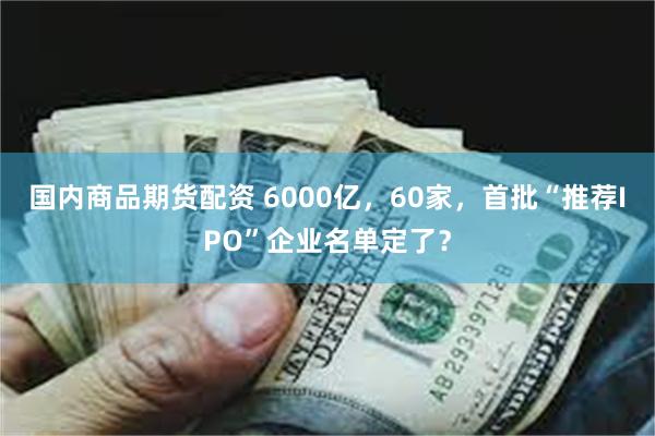 国内商品期货配资 6000亿，60家，首批“推荐IPO”企业名单定了？