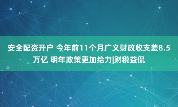 安全配资开户 今年前11个月广义财政收支差8.5万亿 明年政策更加给力|财税益侃