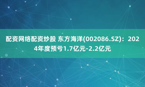 配资网络配资炒股 东方海洋(002086.SZ)：2024年度预亏1.7亿元-2.2亿元