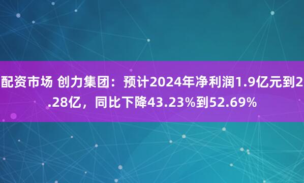 配资市场 创力集团：预计2024年净利润1.9亿元到2.28亿，同比下降43.23%到52.69%