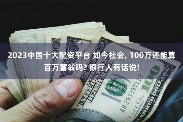 2023中国十大配资平台 如今社会, 100万还能算百万富翁吗? 银行人有话说!