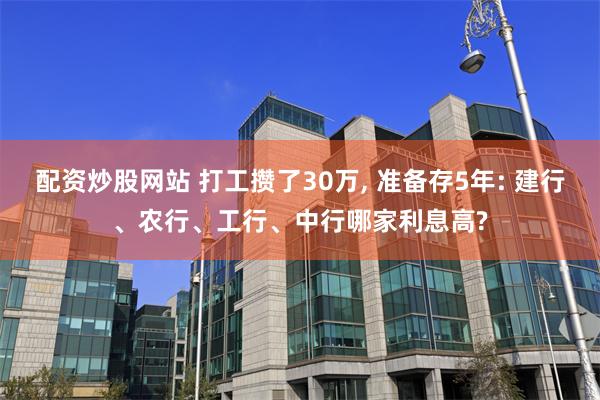 配资炒股网站 打工攒了30万, 准备存5年: 建行、农行、工行、中行哪家利息高?