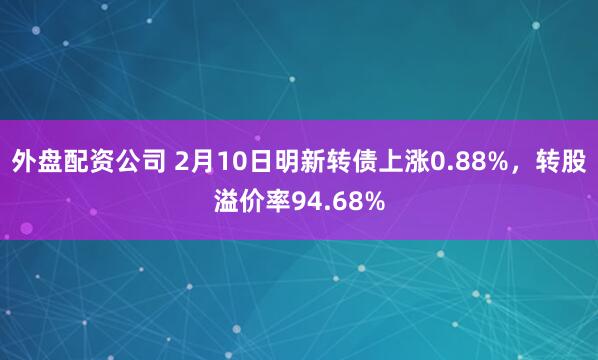 外盘配资公司 2月10日明新转债上涨0.88%，转股溢价率94.68%