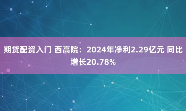 期货配资入门 西高院：2024年净利2.29亿元 同比增长20.78%