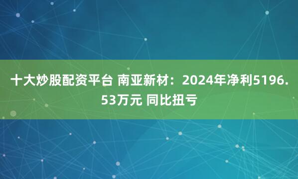 十大炒股配资平台 南亚新材：2024年净利5196.53万元 同比扭亏