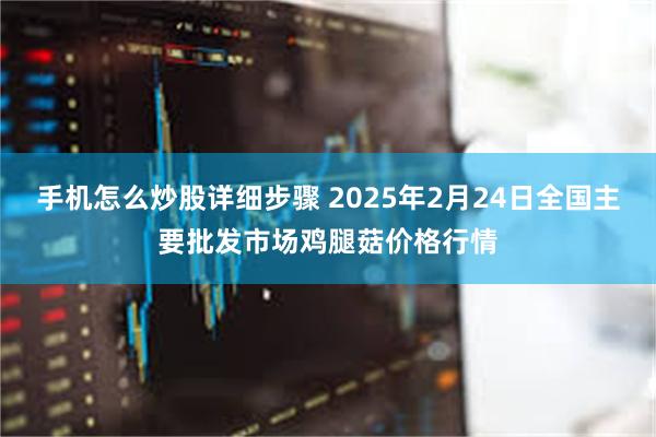 手机怎么炒股详细步骤 2025年2月24日全国主要批发市场鸡腿菇价格行情