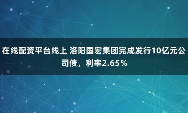 在线配资平台线上 洛阳国宏集团完成发行10亿元公司债，利率2.65％