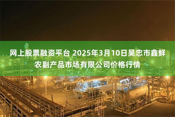 网上股票融资平台 2025年3月10日吴忠市鑫鲜农副产品市场有限公司价格行情