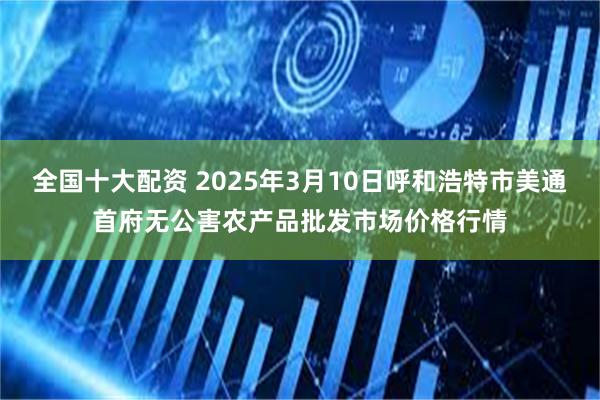 全国十大配资 2025年3月10日呼和浩特市美通首府无公害农产品批发市场价格行情